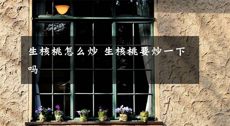 生核桃怎么炒 生核桃要炒一下吗