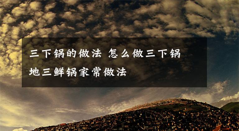 三下锅的做法 怎么做三下锅 地三鲜锅家常做法