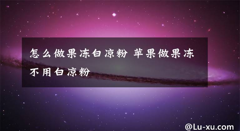 怎么做果冻白凉粉 苹果做果冻不用白凉粉