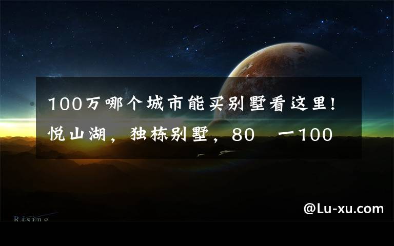 100万哪个城市能买别墅看这里!悦山湖,独栋别墅,80㎡一100㎡,一百多万价格便宜