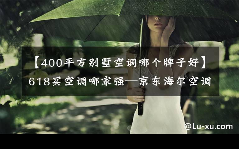 【400平方别墅空调哪个牌子好】618买空调哪家强—京东海尔空调618专场爆款直降,这份攻略请收好