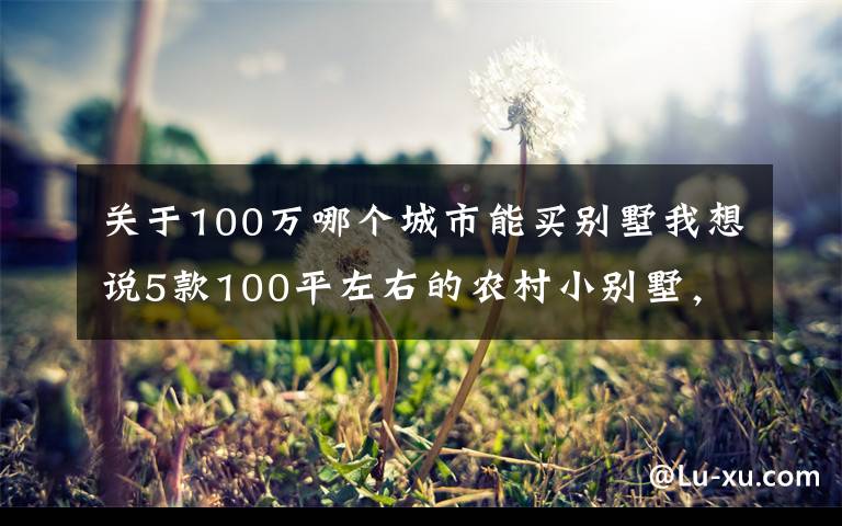 关于100万哪个城市能买别墅我想说5款100平左右的农村小别墅,是小户型中的经典,农村个个建得起