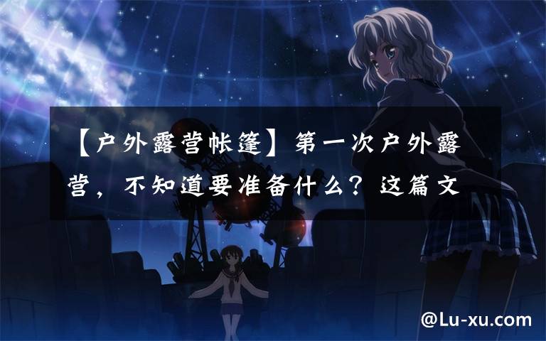 【户外露营帐篷】第一次户外露营，不知道要准备什么？这篇文章教大家如何选购帐篷