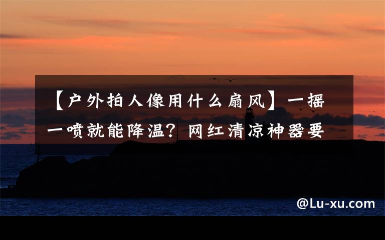 【户外拍人像用什么扇风】一摇一喷就能降温？网红清凉神器要慎选