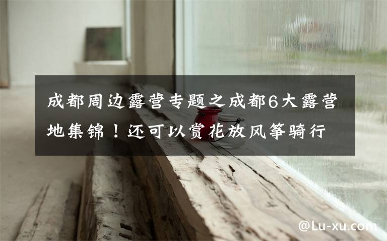 成都周边露营专题之成都6大露营地集锦！还可以赏花放风筝骑行，怎么嗨都行！