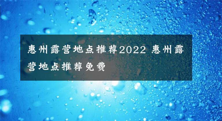 惠州露营地点推荐2022 惠州露营地点推荐免费