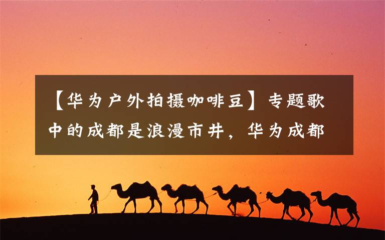 【华为户外拍摄咖啡豆】专题歌中的成都是浪漫市井，华为成都旗舰店是智慧生活的诠释