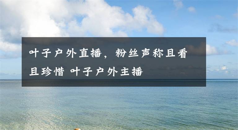 叶子户外直播，粉丝声称且看且珍惜 叶子户外主播