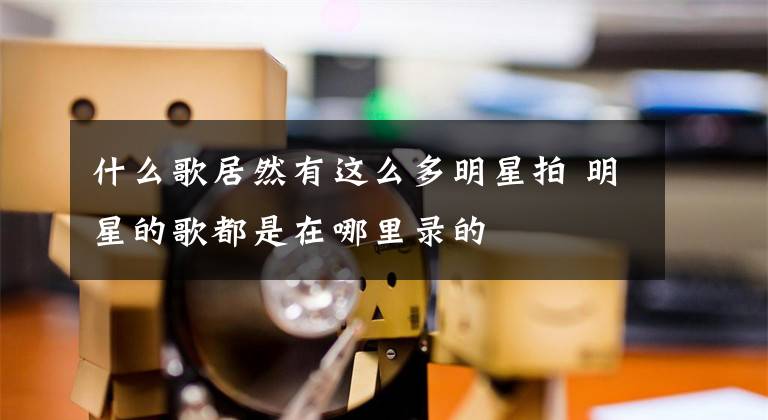 什么歌居然有这么多明星拍 明星的歌都是在哪里录的