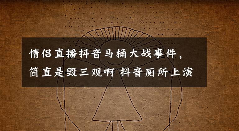 情侣直播抖音马桶大战事件,简直是毁三观啊 抖音厕所上演马桶大战