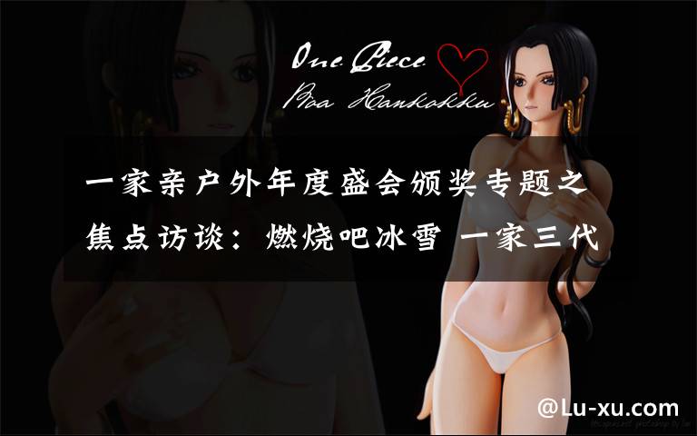 一家亲户外年度盛会颁奖专题之焦点访谈:燃烧吧冰雪 一家三代冰雪梦
