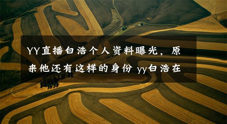 YY直播白浩个人资料曝光,原来他还有这样的身份 yy白浩在哪里直播