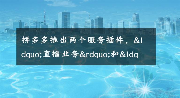 拼多多推出两个服务插件,“直播业务”和“火车票业务”