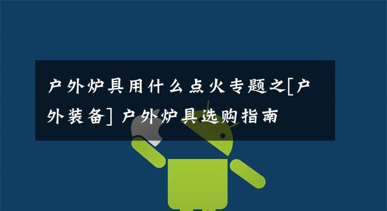 户外炉具用什么点火专题之[户外装备] 户外炉具选购指南