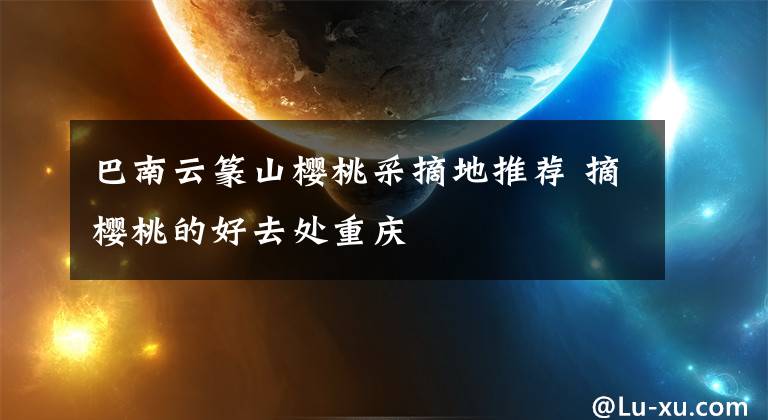巴南云篆山樱桃采摘地推荐 摘樱桃的好去处重庆