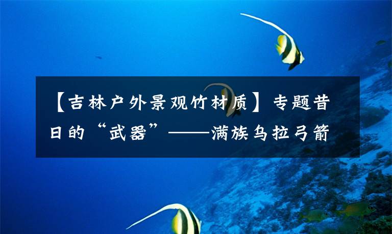 【吉林户外景观竹材质】专题昔日的“武器”——满族乌拉弓箭,如今衍变为非遗传承保护项目