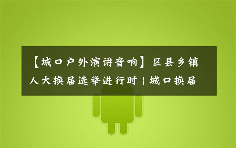【城口户外演讲音响】区县乡镇人大换届选举进行时 | 城口换届宣传走“新”更走心