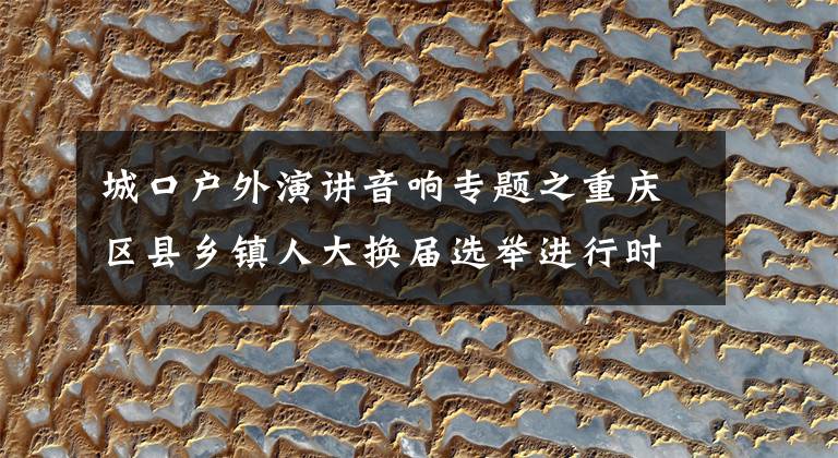 城口户外演讲音响专题之重庆区县乡镇人大换届选举进行时丨城口：三句半、快板进村社 好耍又易懂