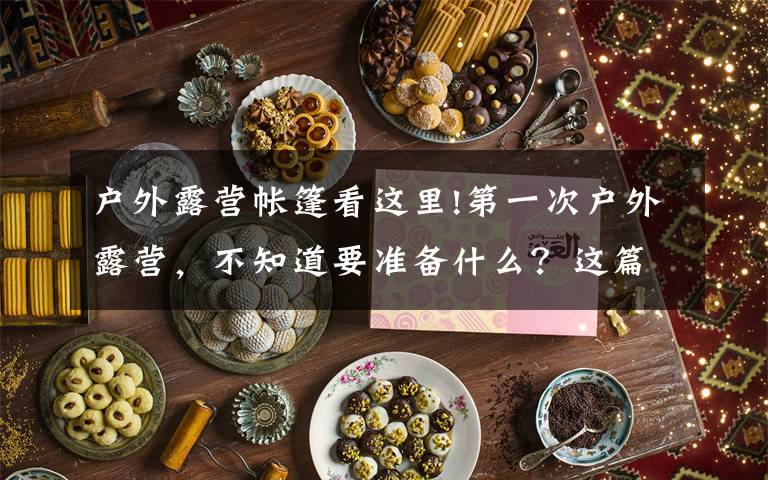 户外露营帐篷看这里!第一次户外露营,不知道要准备什么?这篇文章教大家如何选购帐篷