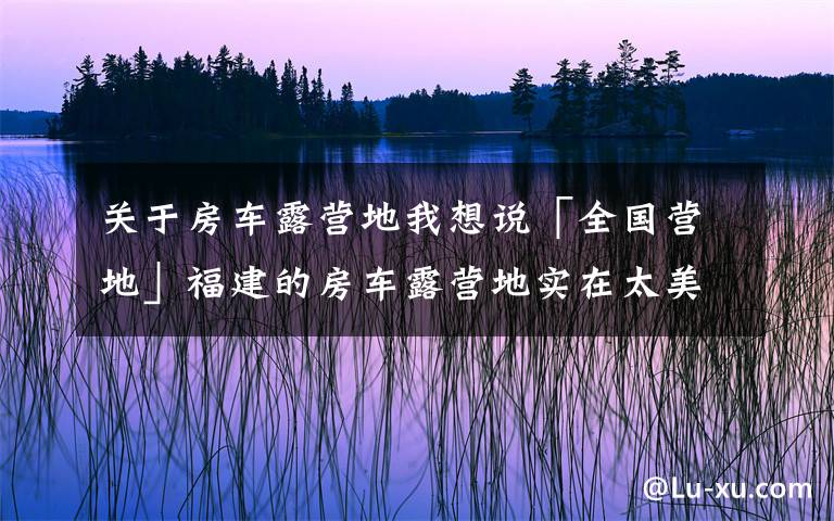 关于房车露营地我想说「全国营地」福建的房车露营地实在太美,这些地方不去后悔