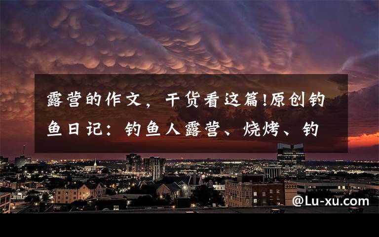 露营的作文,干货看这篇!原创钓鱼日记:钓鱼人露营、烧烤、钓鱼生活纪实
