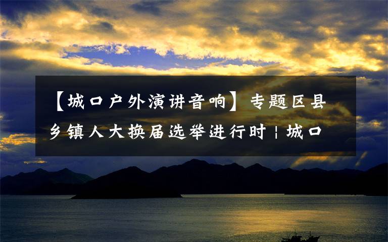 【城口户外演讲音响】专题区县乡镇人大换届选举进行时 | 城口换届宣传走“新”更走心