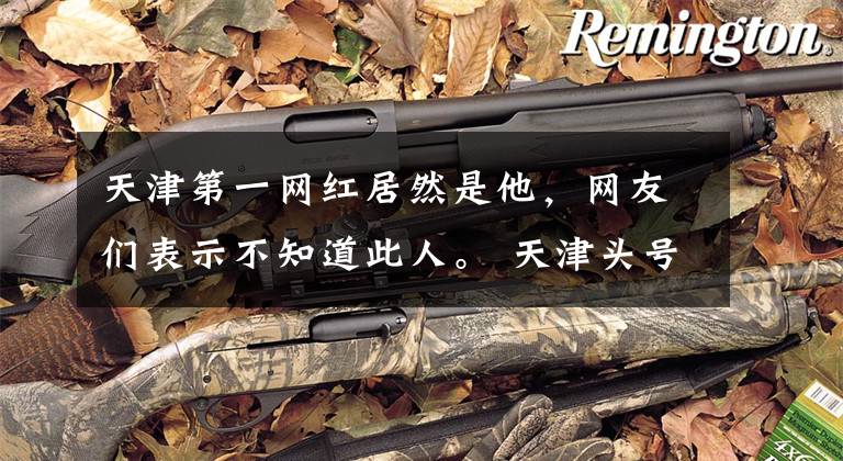 天津第一网红居然是他，网友们表示不知道此人。 天津头号过气网红