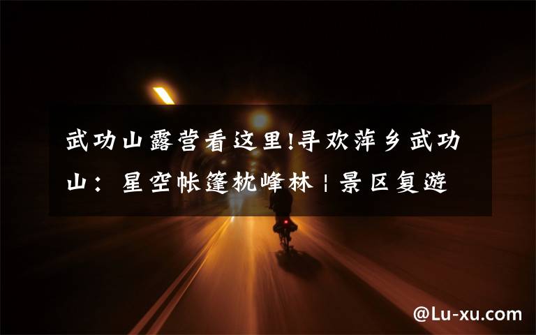 武功山露营看这里!寻欢萍乡武功山:星空帐篷枕峰林 | 景区复游图鉴