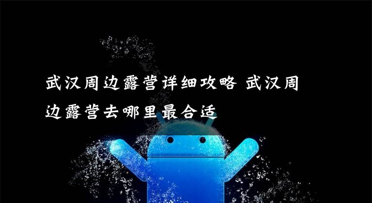 武汉周边露营详细攻略 武汉周边露营去哪里最合适