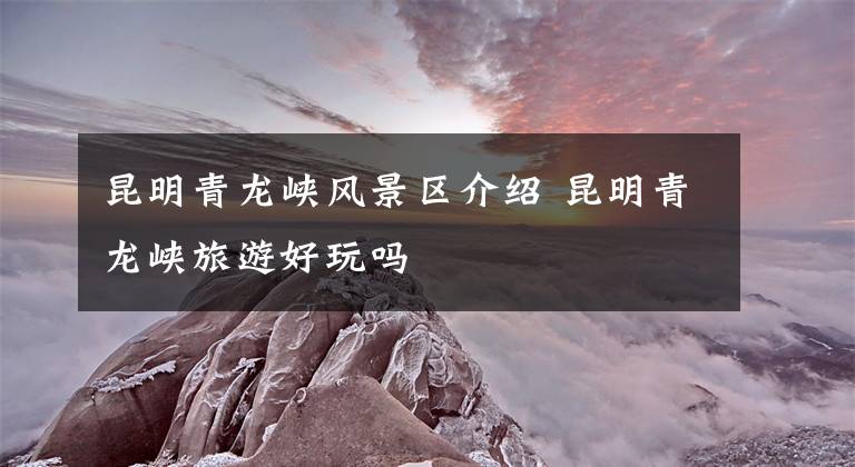 昆明青龙峡风景区介绍 昆明青龙峡旅游好玩吗