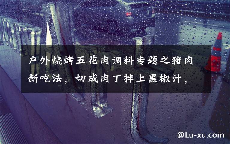户外烧烤五花肉调料专题之猪肉新吃法,切成肉丁拌上黑椒汁,外酥里嫩,口感比烧烤还要好吃