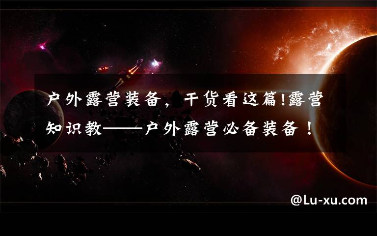 户外露营装备,干货看这篇!露营知识教——户外露营必备装备!