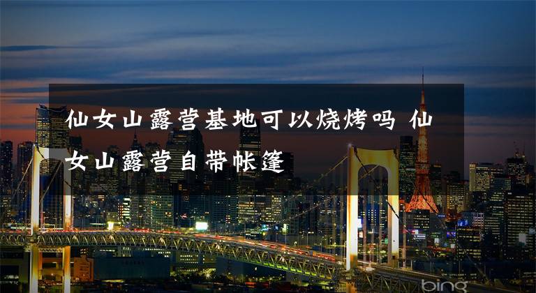 仙女山露营基地可以烧烤吗 仙女山露营自带帐篷