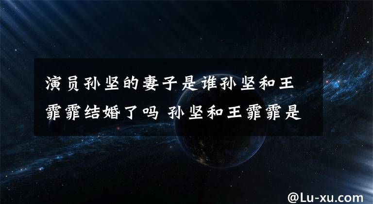 演员孙坚的妻子是谁孙坚和王霏霏结婚了吗 孙坚和王霏霏是情侣吗