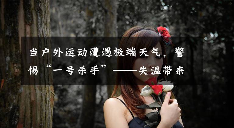 当户外运动遭遇极端天气,警惕“一号杀手”——失温带来的伤害