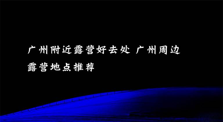 广州附近露营好去处 广州周边露营地点推荐