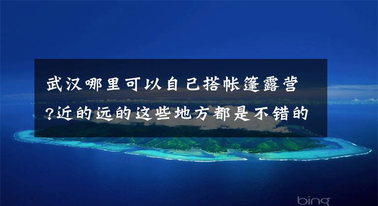 武汉哪里可以自己搭帐篷露营?近的远的这些地方都是不错的选择 武汉43个免费景点