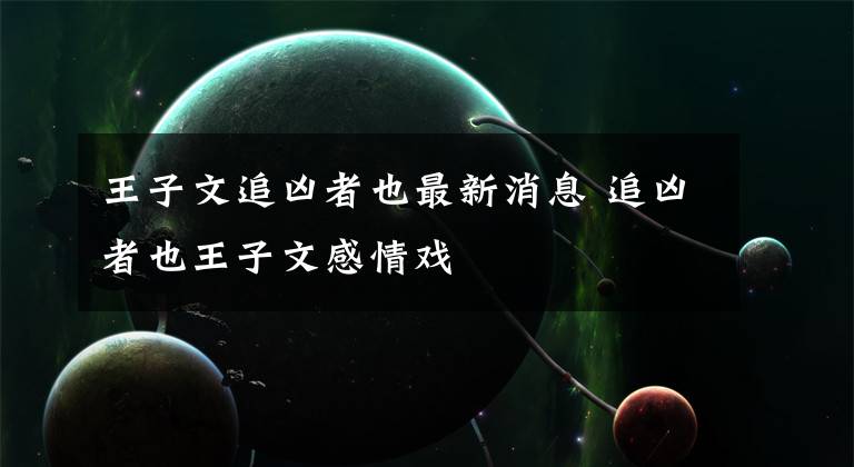 王子文追凶者也最新消息 追凶者也王子文感情戏