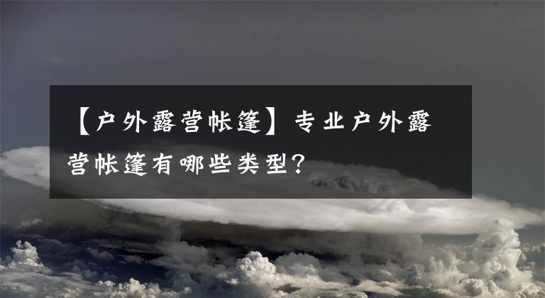 【户外露营帐篷】专业户外露营帐篷有哪些类型?