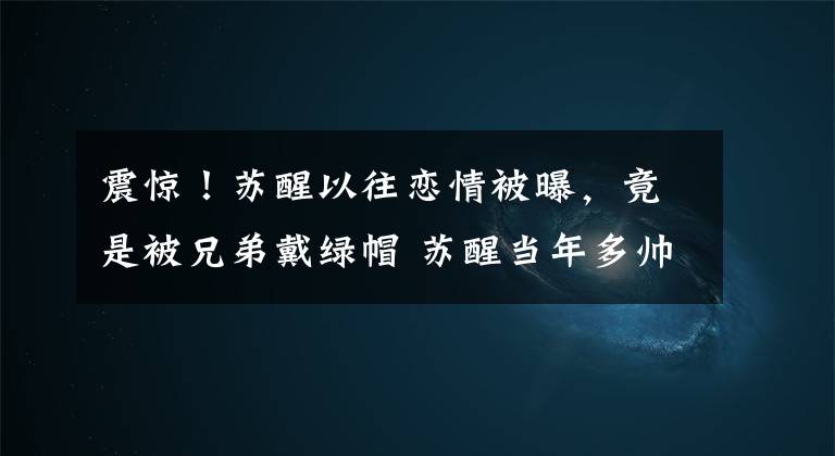 震惊!苏醒以往恋情被曝,竟是被兄弟戴绿帽 苏醒当年多帅