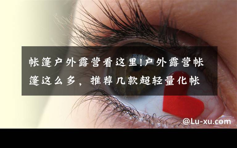 帐篷户外露营看这里!户外露营帐篷这么多,推荐几款超轻量化帐篷