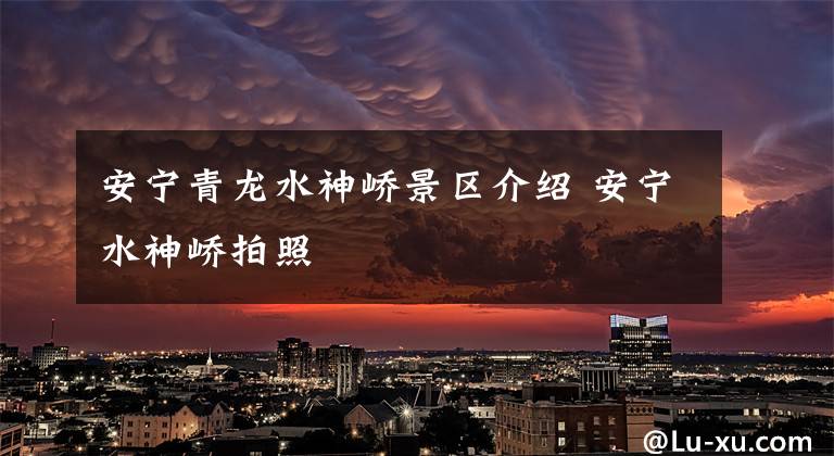 安宁青龙水神峤景区介绍 安宁水神峤拍照