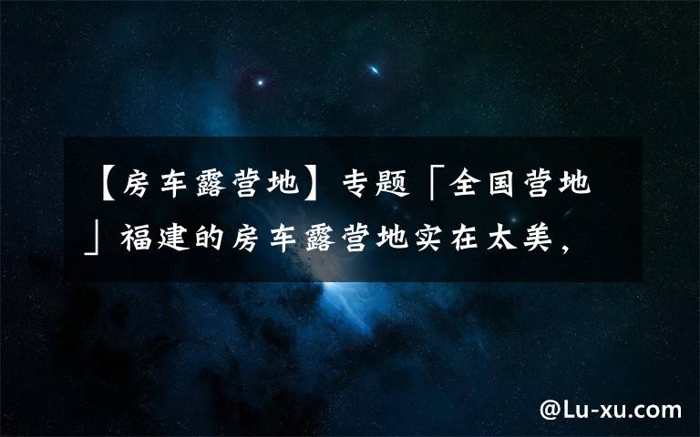 【房车露营地】专题「全国营地」福建的房车露营地实在太美,这些地方不去后悔