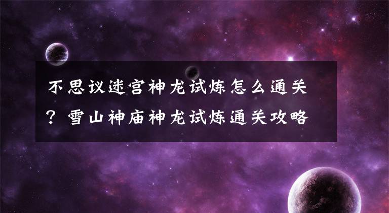 不思议迷宫神龙试炼怎么通关?雪山神庙神龙试炼通关攻略 不思议迷宫神龙法术