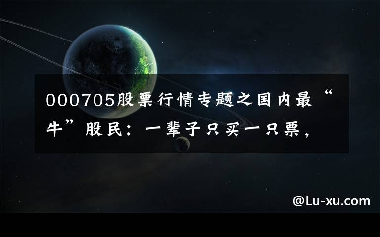 000705股票行情专题之国内最“牛”股民:一辈子只买一只票,25%资金买进,涨30%抛出,跌50%再买进,1年本金翻45倍