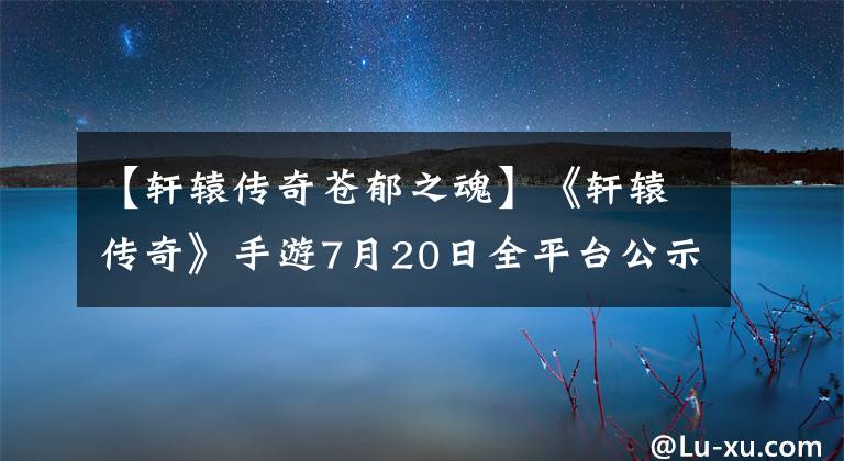 【轩辕传奇苍郁之魂】《轩辕传奇》手游7月20日全平台公示礼品套餐优惠等。