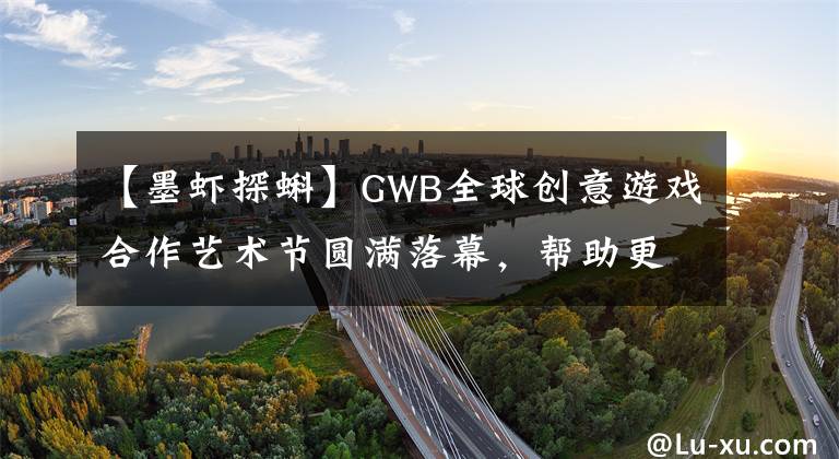 【墨虾探蝌】GWB全球创意游戏合作艺术节圆满落幕,帮助更多创意精品|游戏茶馆