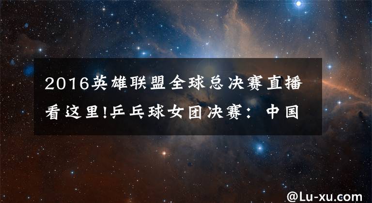 2016英雄联盟全球总决赛直播看这里!乒乓球女团决赛:中国vs日本!中国冲击四连冠!央视CCTV5直播