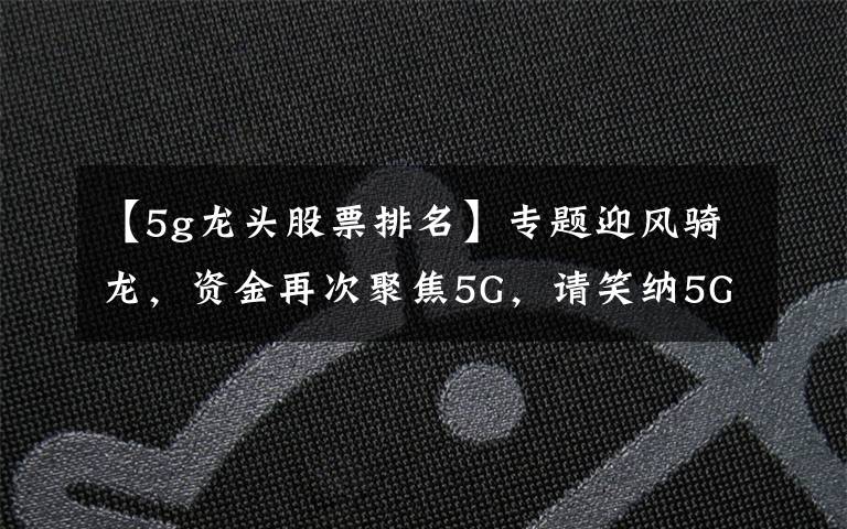 【5g龙头股票排名】专题迎风骑龙，资金再次聚焦5G，请笑纳5G细分龙头一览，建议珍藏，等待爆发