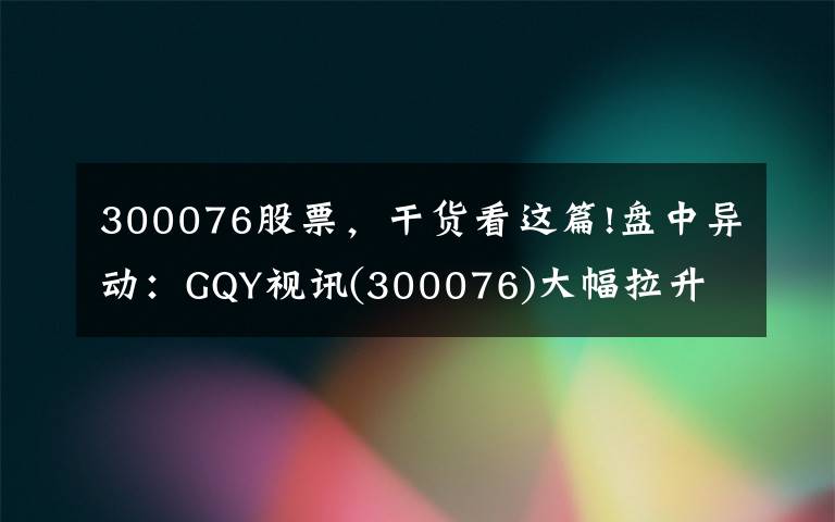 300076股票，干货看这篇!盘中异动：GQY视讯(300076)大幅拉升